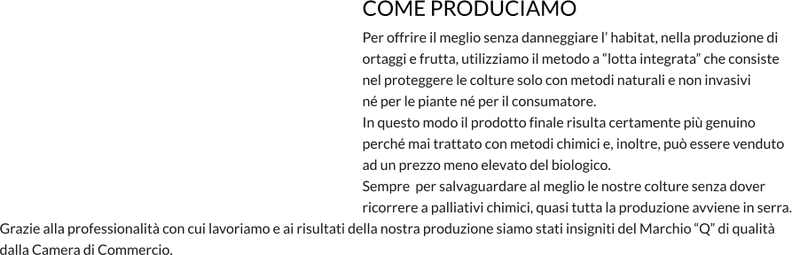 COME PRODUCIAMO Per offrire il meglio senza danneggiare l’ habitat, nella produzione di  ortaggi e frutta, utilizziamo il metodo a “lotta integrata” che consiste nel proteggere le colture solo con metodi naturali e non invasivi né per le piante né per il consumatore. In questo modo il prodotto finale risulta certamente più genuino  perché mai trattato con metodi chimici e, inoltre, può essere venduto ad un prezzo meno elevato del biologico. Sempre  per salvaguardare al meglio le nostre colture senza dover  ricorrere a palliativi chimici, quasi tutta la produzione avviene in serra. Grazie alla professionalità con cui lavoriamo e ai risultati della nostra produzione siamo stati insigniti del Marchio “Q” di qualità dalla Camera di Commercio.